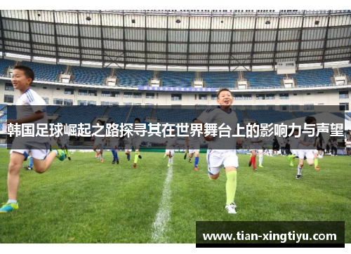 韩国足球崛起之路探寻其在世界舞台上的影响力与声望