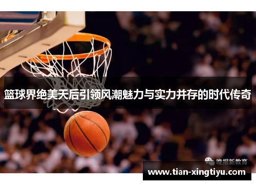 篮球界绝美天后引领风潮魅力与实力并存的时代传奇