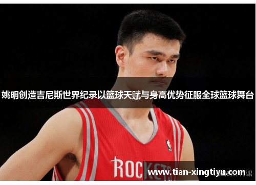 姚明创造吉尼斯世界纪录以篮球天赋与身高优势征服全球篮球舞台