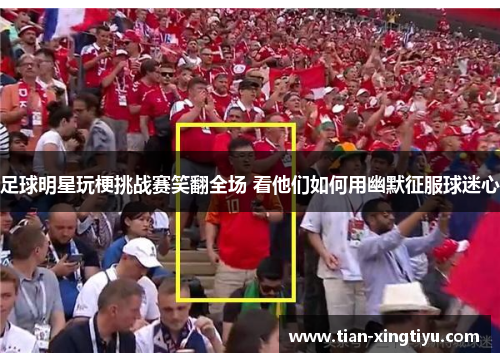 足球明星玩梗挑战赛笑翻全场 看他们如何用幽默征服球迷心