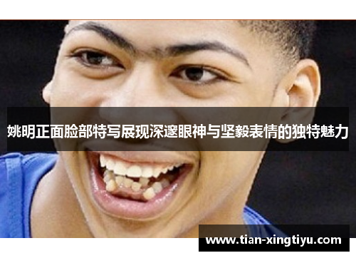 姚明正面脸部特写展现深邃眼神与坚毅表情的独特魅力